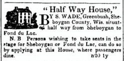 An advertisement from a nineteenth century newspaper. The ad reads, "Half Way House by S. Wade, Greenbush, Sheboygan County, Wis. situated half way from Sheboygan to Fond du Lac. N. B. Persons wishing to take seats in the stage for Sheboygan or Fond du Lac, can do so by applying at this House, where passengers dine.