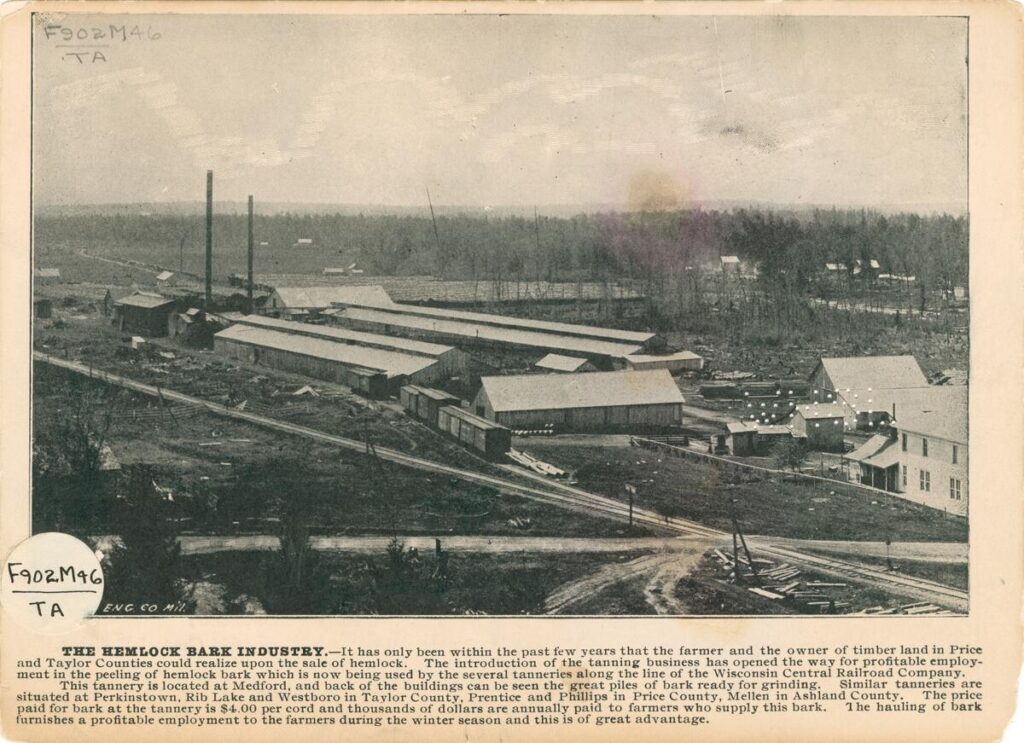 Promotional card advertising the hemlock barn industry in northern Wisconsin. The card features an elevated view of a tannery. Caption: THE HEMLOCK BARK INDUSTRY. - It has only been within the past few years that the farmers and the owners of timber land in Price and Taylor Counties could realize upon the sale of hemlock, The introduction of the tanning business has opened the way for profitable employment in the peeling of hemlock bark which is now being used by the several tanneries along the line of the Wisconsin Central Railroad Company. This tannery is located at Medford, and back of the buildings can be seen the great pile of bark ready for grinding. Similar tanneries are situated at Perkinstown, Rib Lake and Westboro in Taylor County, Prentice and Phillips in Price County, Mellen in Ashland. The price furnished a profitable employment to the farmers during the winter season and this is of great advantage.